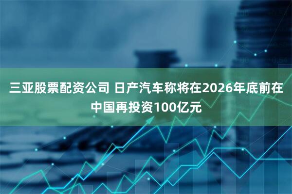 三亚股票配资公司 日产汽车称将在2026年底前在中国再投资100亿元