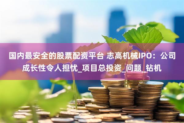 国内最安全的股票配资平台 志高机械IPO：公司成长性令人担忧_项目总投资_问题_钻机