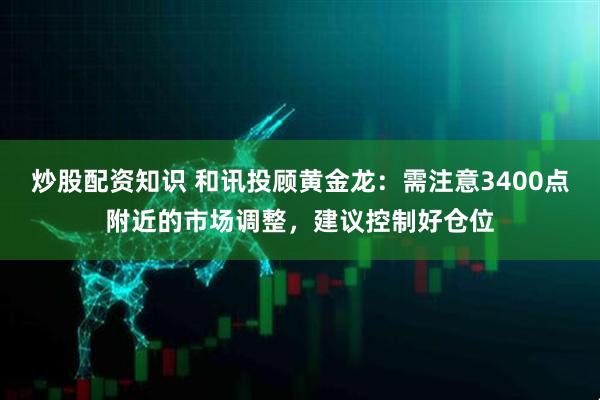 炒股配资知识 和讯投顾黄金龙：需注意3400点附近的市场调整，建议控制好仓位