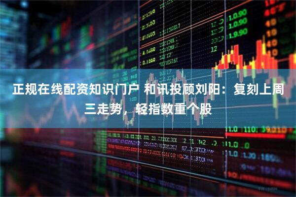 正规在线配资知识门户 和讯投顾刘阳：复刻上周三走势，轻指数重个股