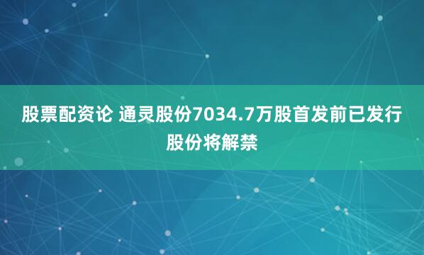 股票配资论 通灵股份7034.7万股首发前已发行股份将解禁