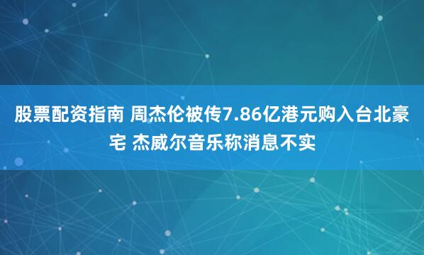 股票配资指南 周杰伦被传7.86亿港元购入台北豪宅 杰威尔音乐称消息不实
