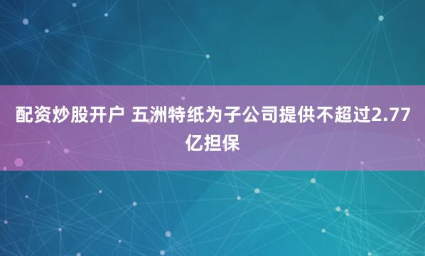 配资炒股开户 五洲特纸为子公司提供不超过2.77亿担保