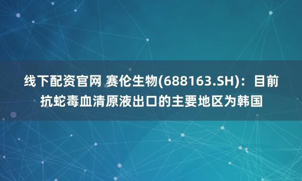 线下配资官网 赛伦生物(688163.SH)：目前抗蛇毒血清原液出口的主要地区为韩国