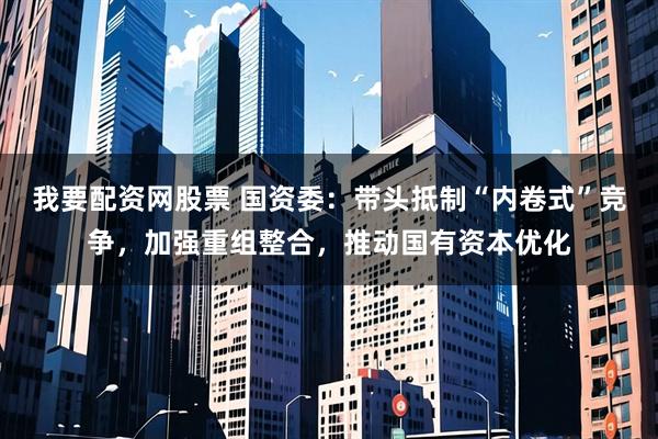 我要配资网股票 国资委：带头抵制“内卷式”竞争，加强重组整合，推动国有资本优化