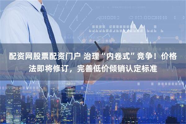 配资网股票配资门户 治理“内卷式”竞争！价格法即将修订，完善低价倾销认定标准