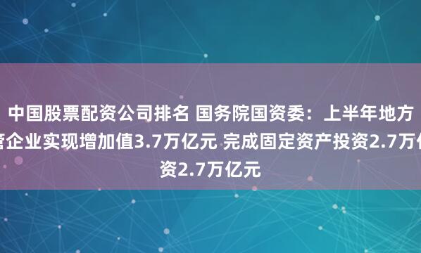 中国股票配资公司排名 国务院国资委：上半年地方监管企业实现增加值3.7万亿元 完成固定资产投资2.7万亿元