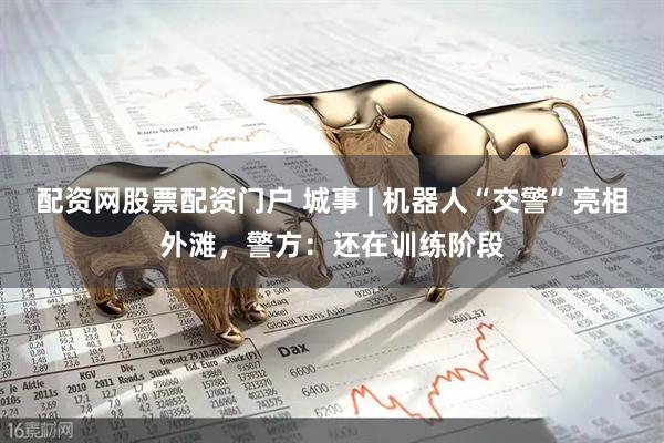配资网股票配资门户 城事 | 机器人“交警”亮相外滩，警方：还在训练阶段