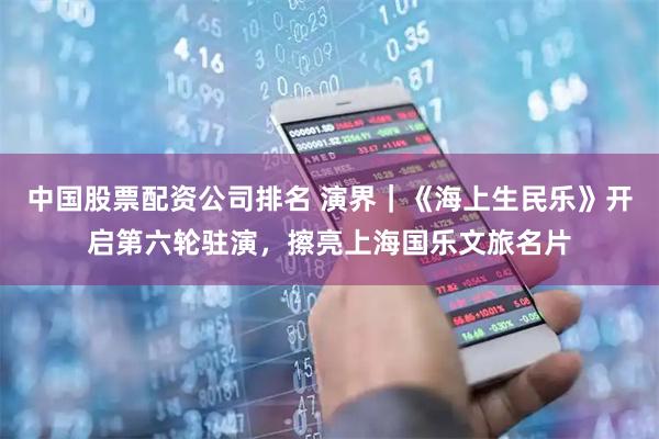 中国股票配资公司排名 演界｜《海上生民乐》开启第六轮驻演，擦亮上海国乐文旅名片