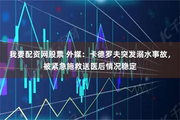 我要配资网股票 外媒：卡德罗夫突发溺水事故，被紧急施救送医后情况稳定