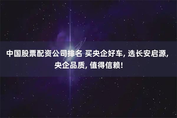 中国股票配资公司排名 买央企好车, 选长安启源, 央企品质, 值得信赖!