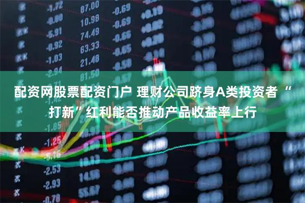 配资网股票配资门户 理财公司跻身A类投资者 “打新”红利能否推动产品收益率上行