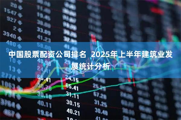 中国股票配资公司排名  2025年上半年建筑业发展统计分析