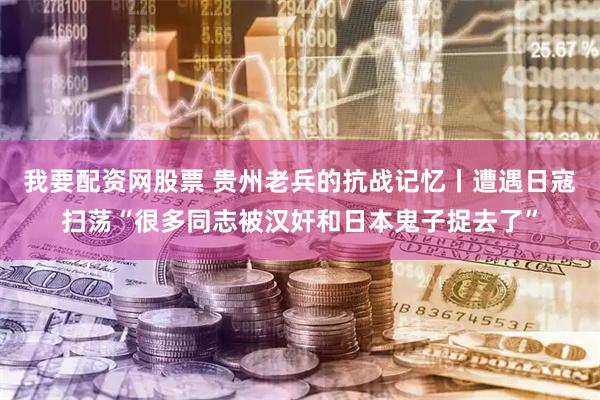 我要配资网股票 贵州老兵的抗战记忆丨遭遇日寇扫荡“很多同志被汉奸和日本鬼子捉去了”