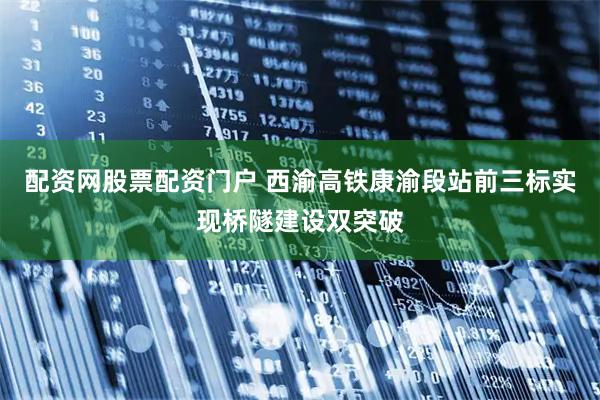 配资网股票配资门户 西渝高铁康渝段站前三标实现桥隧建设双突破