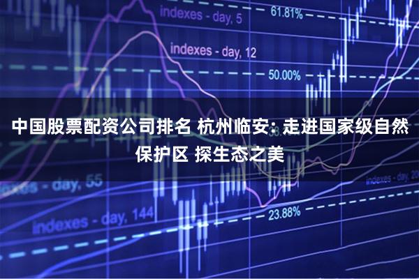 中国股票配资公司排名 杭州临安: 走进国家级自然保护区 探生态之美