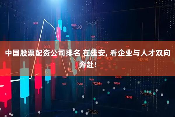 中国股票配资公司排名 在雄安, 看企业与人才双向奔赴!