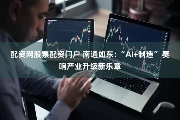 配资网股票配资门户 南通如东: “AI+制造” 奏响产业升级新乐章